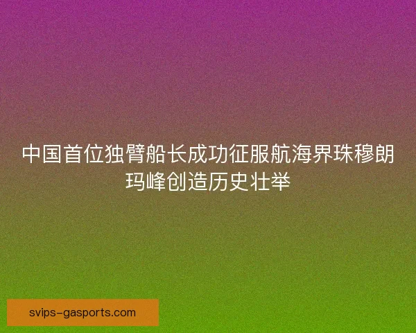 中国首位独臂船长成功征服航海界珠穆朗玛峰创造历史壮举