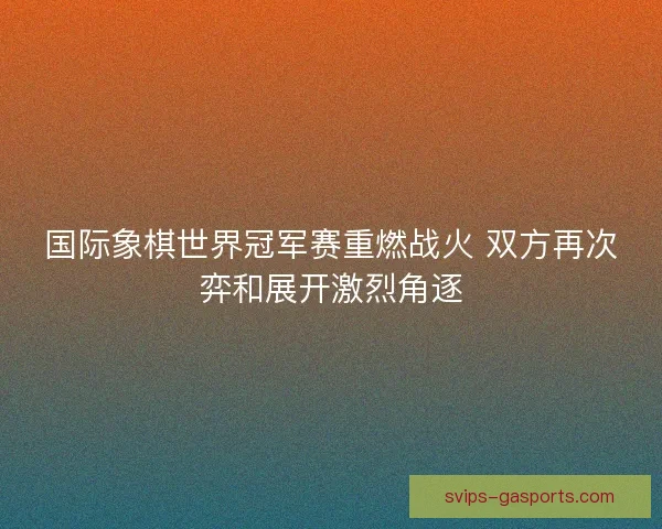 国际象棋世界冠军赛重燃战火 双方再次弈和展开激烈角逐