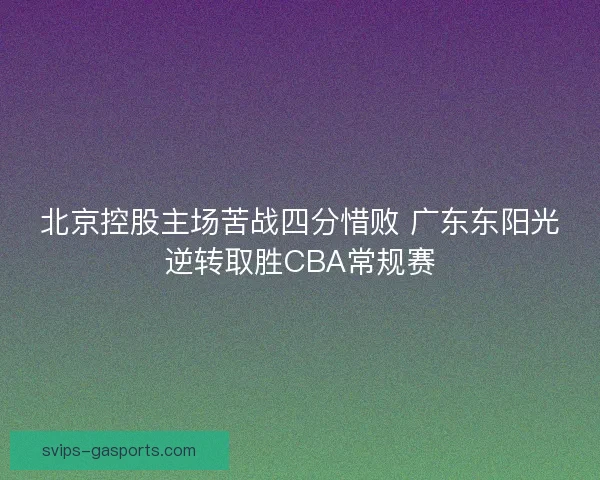 北京控股主场苦战四分惜败 广东东阳光逆转取胜CBA常规赛